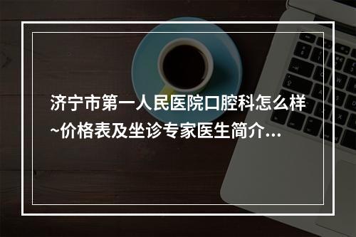 济宁市第一人民医院口腔科怎么样~价格表及坐诊专家医生简介一览