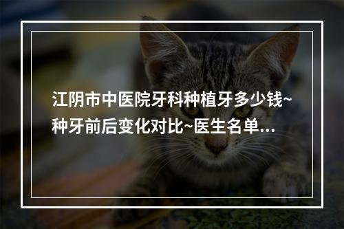 江阴市中医院牙科种植牙多少钱~种牙前后变化对比~医生名单快来解锁~