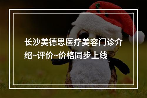 长沙美德思医疗美容门诊介绍~评价~价格同步上线