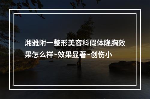 湘雅附一整形美容科假体隆胸效果怎么样~效果显著~创伤小