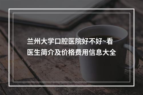 兰州大学口腔医院好不好~看医生简介及价格费用信息大全