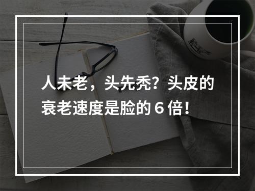 人未老，头先秃？头皮的衰老速度是脸的６倍！