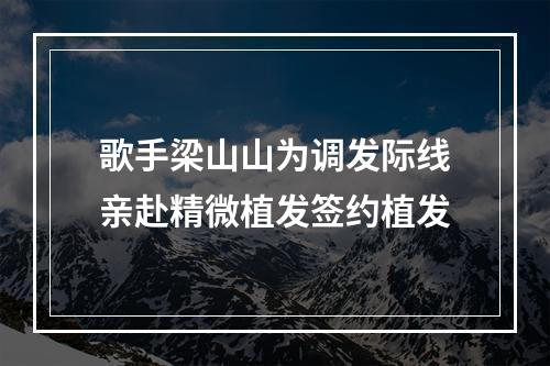 歌手梁山山为调发际线亲赴精微植发签约植发