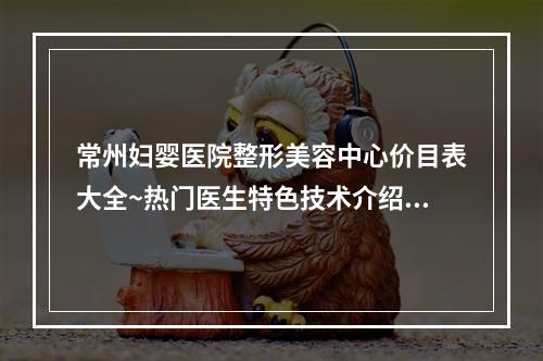 常州妇婴医院整形美容中心价目表大全~热门医生特色技术介绍~