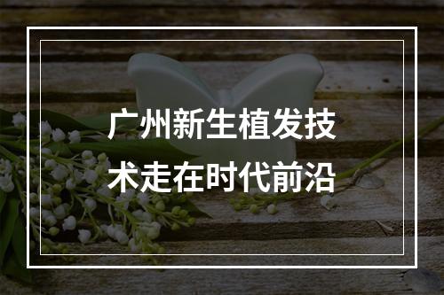 广州新生植发技术走在时代前沿