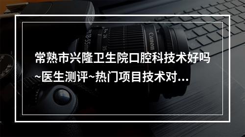 常熟市兴隆卫生院口腔科技术好吗~医生测评~热门项目技术对比~