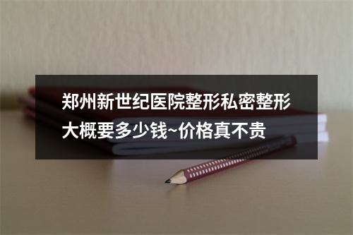 郑州新世纪医院整形私密整形大概要多少钱~价格真不贵