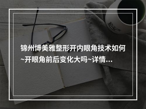 锦州博美雅整形开内眼角技术如何~开眼角前后变化大吗~详情看案例过程~