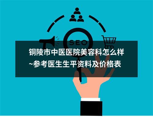 铜陵市中医医院美容科怎么样~参考医生生平资料及价格表