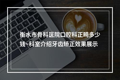 衡水市骨科医院口腔科正畸多少钱~科室介绍牙齿矫正效果展示