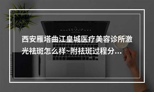 西安雁塔曲江皇城医疗美容诊所激光祛斑怎么样~附祛斑过程分享