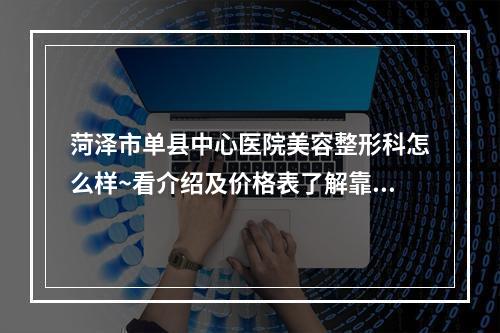 菏泽市单县中心医院美容整形科怎么样~看介绍及价格表了解靠谱不~