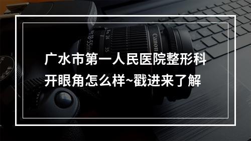 广水市第一人民医院整形科开眼角怎么样~戳进来了解