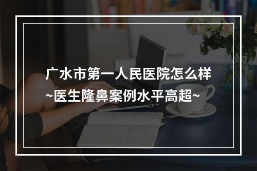 广水市第一人民医院怎么样~医生隆鼻案例水平高超~