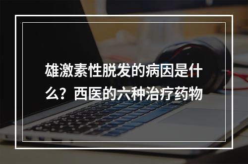 雄激素性脱发的病因是什么？西医的六种治疗药物