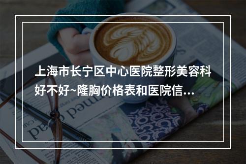 上海市长宁区中心医院整形美容科好不好~隆胸价格表和医院信息速来了解