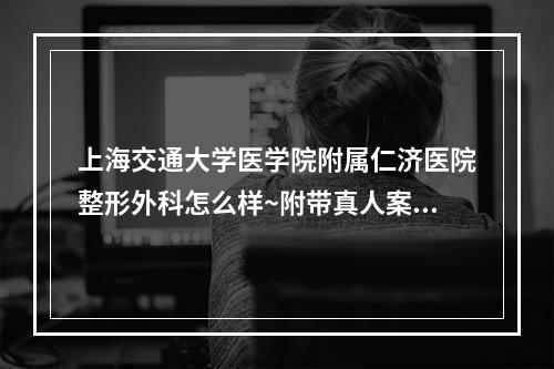 上海交通大学医学院附属仁济医院整形外科怎么样~附带真人案例~医院信息介绍