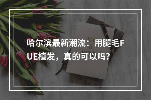 哈尔滨最新潮流：用腿毛FUE植发，真的可以吗？