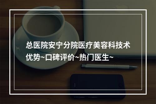 总医院安宁分院医疗美容科技术优势~口碑评价~热门医生~