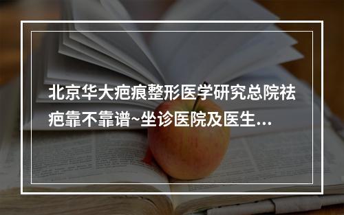 北京华大疤痕整形医学研究总院祛疤靠不靠谱~坐诊医院及医生实操案例手术~