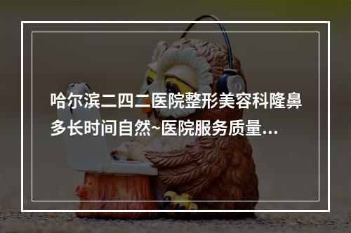 哈尔滨二四二医院整形美容科隆鼻多长时间自然~医院服务质量测评~