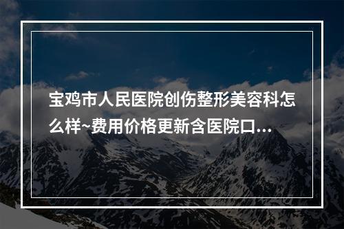 宝鸡市人民医院创伤整形美容科怎么样~费用价格更新含医院口碑