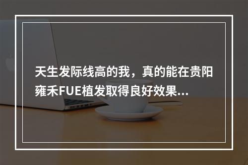 天生发际线高的我，真的能在贵阳雍禾FUE植发取得良好效果吗？