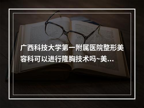 广西科技大学第一附属医院整形美容科可以进行隆胸技术吗~美图公布~看细节