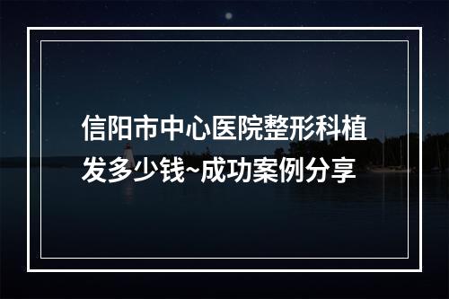 信阳市中心医院整形科植发多少钱~成功案例分享