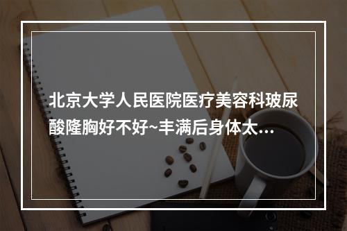 北京大学人民医院医疗美容科玻尿酸隆胸好不好~丰满后身体太棒了~