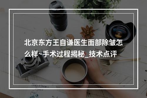 北京东方王自谦医生面部除皱怎么样~手术过程揭秘_技术点评