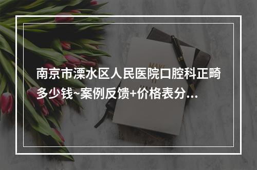 南京市溧水区人民医院口腔科正畸多少钱~案例反馈+价格表分享