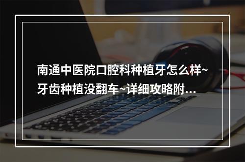 南通中医院口腔科种植牙怎么样~牙齿种植没翻车~详细攻略附上