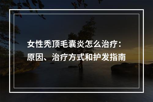 女性秃顶毛囊炎怎么治疗：原因、治疗方式和护发指南