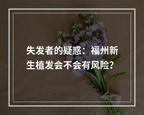 失发者的疑惑：福州新生植发会不会有风险？