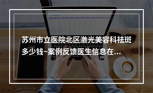 苏州市立医院北区激光美容科祛斑多少钱~案例反馈医生信息在线查询