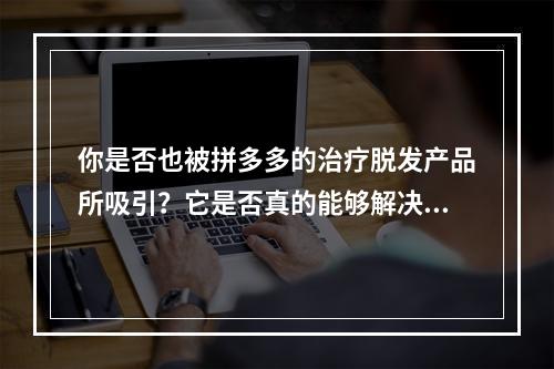 你是否也被拼多多的治疗脱发产品所吸引？它是否真的能够解决脱发的问题？让我们来看看实际情况吧。