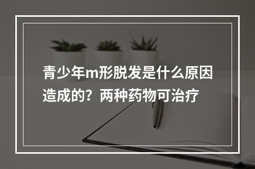 青少年m形脱发是什么原因造成的？两种药物可治疗