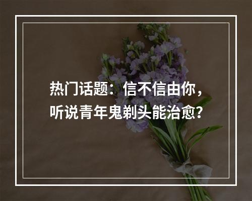 热门话题：信不信由你，听说青年鬼剃头能治愈？