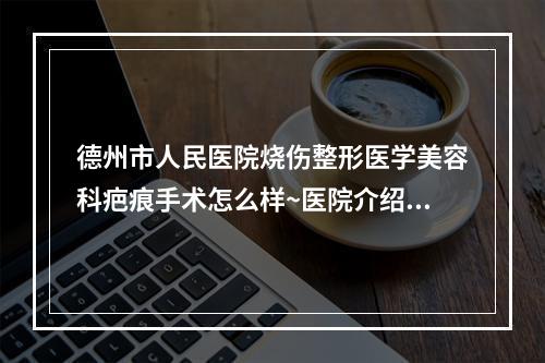 德州市人民医院烧伤整形医学美容科疤痕手术怎么样~医院介绍和真人案例~