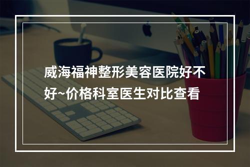 威海福神整形美容医院好不好~价格科室医生对比查看