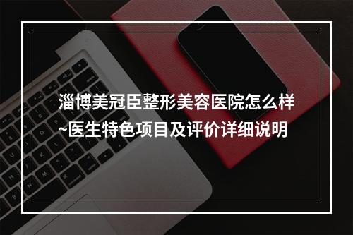 淄博美冠臣整形美容医院怎么样~医生特色项目及评价详细说明