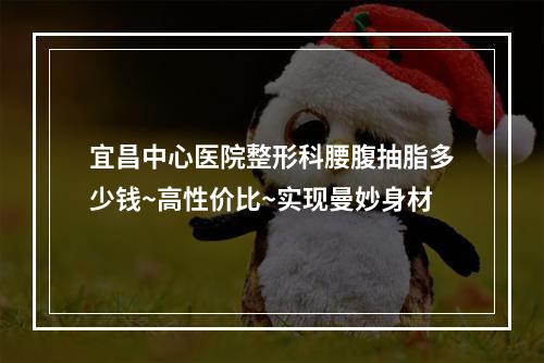 宜昌中心医院整形科腰腹抽脂多少钱~高性价比~实现曼妙身材