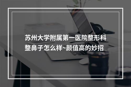 苏州大学附属第一医院整形科整鼻子怎么样~颜值高的妙招