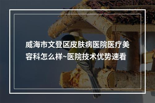 威海市文登区皮肤病医院医疗美容科怎么样~医院技术优势速看