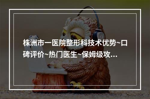 株洲市一医院整形科技术优势~口碑评价~热门医生~保姆级攻略~