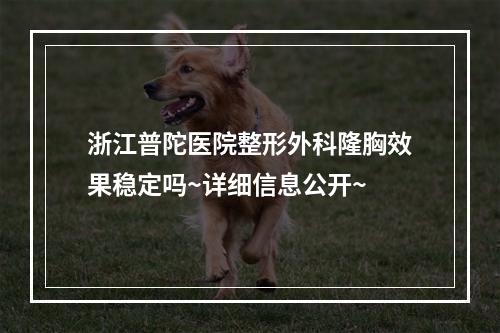 浙江普陀医院整形外科隆胸效果稳定吗~详细信息公开~