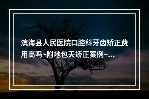 滨海县人民医院口腔科牙齿矫正费用高吗~附地包天矫正案例~值得一看