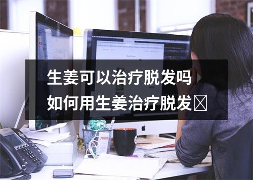 生姜可以治疗脱发吗 如何用生姜治疗脱发​