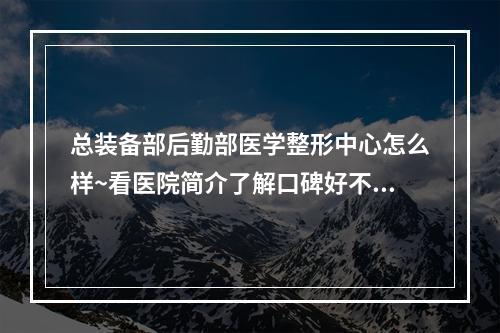 总装备部后勤部医学整形中心怎么样~看医院简介了解口碑好不好